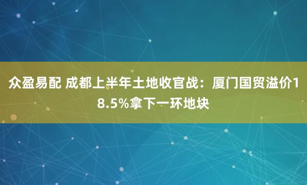 众盈易配 成都上半年土地收官战：厦门国贸溢价18.5%拿下一环地块