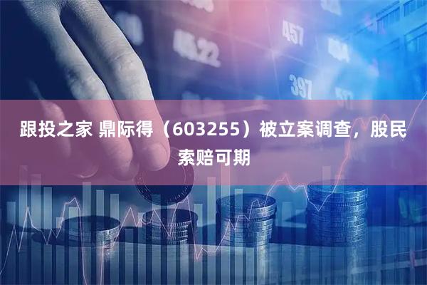 跟投之家 鼎际得（603255）被立案调查，股民索赔可期