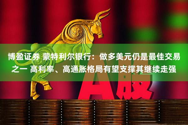 博盈证券 蒙特利尔银行：做多美元仍是最佳交易之一 高利率、高通胀格局有望支撑其继续走强