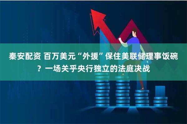 秦安配资 百万美元“外援”保住美联储理事饭碗？一场关乎央行独立的法庭决战