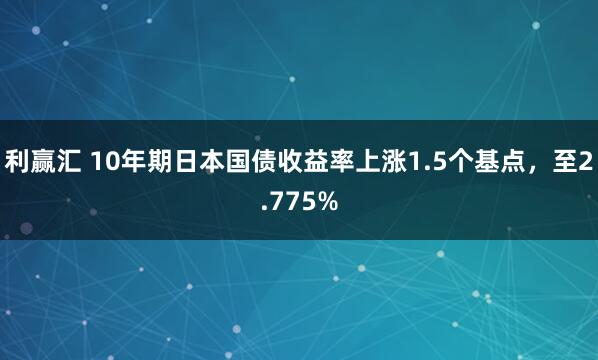 利赢汇 10年期日本国债收益率上涨1.5个基点，至2.775%