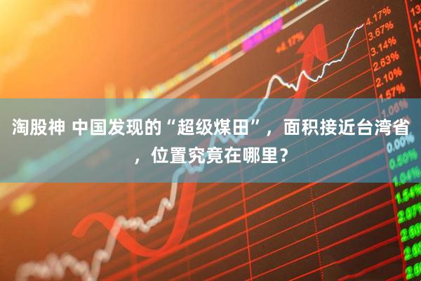 淘股神 中国发现的“超级煤田”，面积接近台湾省，位置究竟在哪里？